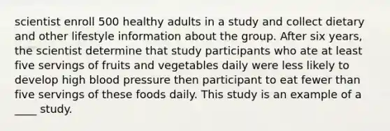 scientist enroll 500 healthy adults in a study and collect dietary and other lifestyle information about the group. After six years, the scientist determine that study participants who ate at least five servings of fruits and vegetables daily were less likely to develop high blood pressure then participant to eat fewer than five servings of these foods daily. This study is an example of a ____ study.