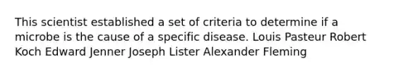 This scientist established a set of criteria to determine if a microbe is the cause of a specific disease. Louis Pasteur Robert Koch Edward Jenner Joseph Lister Alexander Fleming