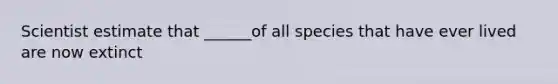 Scientist estimate that ______of all species that have ever lived are now extinct