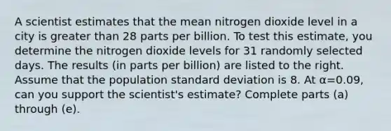 A scientist estimates that the mean nitrogen dioxide level in a city is greater than 28 parts per billion. To test this​ estimate, you determine the nitrogen dioxide levels for 31 randomly selected days. The results​ (in parts per​ billion) are listed to the right. Assume that the population standard deviation is 8. At α=0.09​, can you support the​ scientist's estimate? Complete parts​ (a) through​ (e).