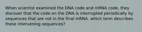 When scientist examined the DNA code and mRNA code, they discover that the code on the DNA is interrupted periodically by sequences that are not in the final mRNA. which term describes these intervening sequences?