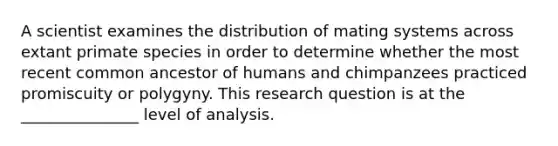 A scientist examines the distribution of mating systems across extant primate species in order to determine whether the most recent common ancestor of humans and chimpanzees practiced promiscuity or polygyny. This research question is at the _______________ level of analysis.