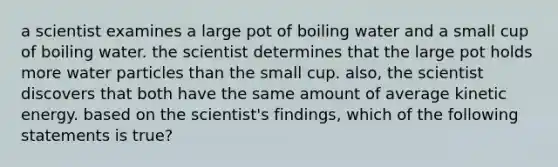 a scientist examines a large pot of boiling water and a small cup of boiling water. the scientist determines that the large pot holds more water particles than the small cup. also, the scientist discovers that both have the same amount of average kinetic energy. based on the scientist's findings, which of the following statements is true?