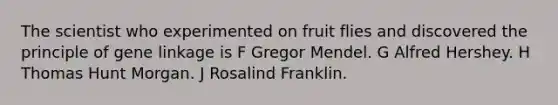 The scientist who experimented on fruit flies and discovered the principle of gene linkage is F Gregor Mendel. G Alfred Hershey. H Thomas Hunt Morgan. J Rosalind Franklin.