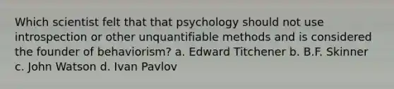 Which scientist felt that that psychology should not use introspection or other unquantifiable methods and is considered the founder of behaviorism? a. Edward Titchener b. B.F. Skinner c. John Watson d. Ivan Pavlov