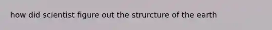 how did scientist figure out the strurcture of the earth