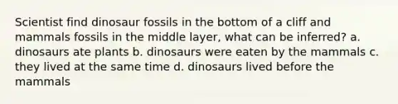 Scientist find dinosaur fossils in the bottom of a cliff and mammals fossils in the middle layer, what can be inferred? a. dinosaurs ate plants b. dinosaurs were eaten by the mammals c. they lived at the same time d. dinosaurs lived before the mammals