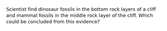 Scientist find dinosaur fossils in the bottom rock layers of a cliff and mammal fossils in the middle rock layer of the cliff. Which could be concluded from this evidence?