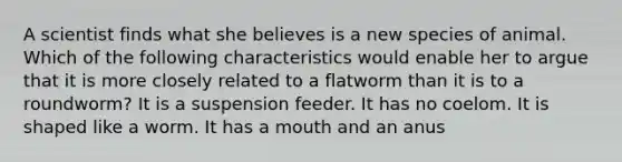 A scientist finds what she believes is a new species of animal. Which of the following characteristics would enable her to argue that it is more closely related to a flatworm than it is to a roundworm? It is a suspension feeder. It has no coelom. It is shaped like a worm. It has a mouth and an anus