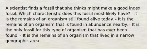 A scientist finds a fossil that she thinks might make a good index fossil. Which characteristic does this fossil most likely have? - It is the remains of an organism still found alive today. - It is the remains of an organism that is found in abundance nearby. - It is the only fossil for this type of organism that has ever been found. - It is the remains of an organism that lived in a narrow geographic area.