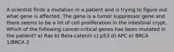 A scientist finds a mutation in a patient and is trying to figure out what gene is affected. The gene is a tumor suppressor gene and there seems to be a lot of cell proliferation in the intestinal crypt. Which of the following cancer-critical genes has been mutated in the patient? a) Ras b) Beta-catenin c) p53 d) APC e) BRCA 1/BRCA 2