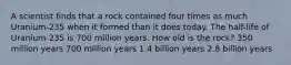 A scientist finds that a rock contained four times as much Uranium-235 when it formed than it does today. The half-life of Uranium-235 is 700 million years. How old is the rock? 350 million years 700 million years 1.4 billion years 2.8 billion years