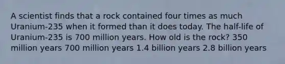 A scientist finds that a rock contained four times as much Uranium-235 when it formed than it does today. The half-life of Uranium-235 is 700 million years. How old is the rock? 350 million years 700 million years 1.4 billion years 2.8 billion years