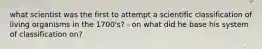 what scientist was the first to attempt a scientific classification of living organisms in the 1700's? - on what did he base his system of classification on?