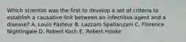 Which scientist was the first to develop a set of criteria to establish a causative link between an infectious agent and a disease? A. Louis Pasteur B. Lazzaro Spallanzani C. Florence Nightingale D. Robert Koch E. Robert Hooke