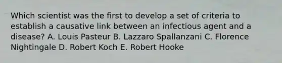 Which scientist was the first to develop a set of criteria to establish a causative link between an infectious agent and a disease? A. Louis Pasteur B. Lazzaro Spallanzani C. Florence Nightingale D. Robert Koch E. Robert Hooke