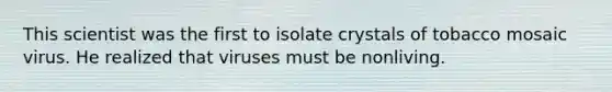 This scientist was the first to isolate crystals of tobacco mosaic virus. He realized that viruses must be nonliving.