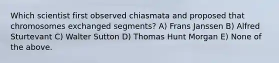 Which scientist first observed chiasmata and proposed that chromosomes exchanged segments? A) Frans Janssen B) Alfred Sturtevant C) Walter Sutton D) Thomas Hunt Morgan E) None of the above.