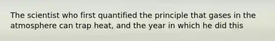 The scientist who first quantified the principle that gases in the atmosphere can trap heat, and the year in which he did this