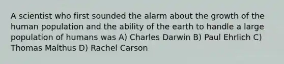 A scientist who first sounded the alarm about the growth of the human population and the ability of the earth to handle a large population of humans was A) Charles Darwin B) Paul Ehrlich C) Thomas Malthus D) Rachel Carson