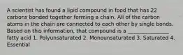 A scientist has found a lipid compound in food that has 22 carbons bonded together forming a chain. All of the carbon atoms in the chain are connected to each other by single bonds. Based on this information, that compound is a ________________ fatty acid 1. Polyunsaturated 2. Monounsaturated 3. Saturated 4. Essential