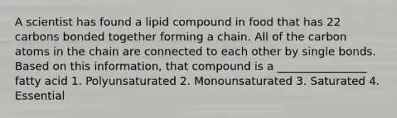 A scientist has found a lipid compound in food that has 22 carbons bonded together forming a chain. All of the carbon atoms in the chain are connected to each other by single bonds. Based on this information, that compound is a ________________ fatty acid 1. Polyunsaturated 2. Monounsaturated 3. Saturated 4. Essential