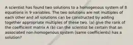 A scientist has found two solutions to a homogenous system of 8 equations in 9 variables. The two solutions are not multiples of each other and all solutions can be constructed by adding together appropriate multiples of these two. (a) give the rank of the coefficient matrix A (b) can the scientist be certain that an associated non-homogenous system (same coefficients) has a solution?