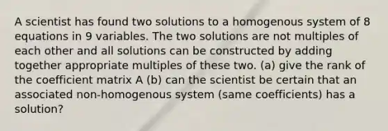 A scientist has found two solutions to a homogenous system of 8 equations in 9 variables. The two solutions are not multiples of each other and all solutions can be constructed by adding together appropriate multiples of these two. (a) give the rank of the coefficient matrix A (b) can the scientist be certain that an associated non-homogenous system (same coefficients) has a solution?