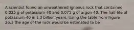 A scientist found an unweathered igneous rock that contained 0.025 g of potassium-40 and 0.075 g of argon-40. The half-life of potassium-40 is 1.3 billion years. Using the table from Figure 26.3 the age of the rock would be estimated to be