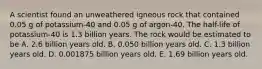 A scientist found an unweathered igneous rock that contained 0.05 g of potassium-40 and 0.05 g of argon-40. The half-life of potassium-40 is 1.3 billion years. The rock would be estimated to be A. 2.6 billion years old. B. 0.050 billion years old. C. 1.3 billion years old. D. 0.001875 billion years old. E. 1.69 billion years old.