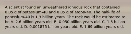 A scientist found an unweathered igneous rock that contained 0.05 g of potassium-40 and 0.05 g of argon-40. The half-life of potassium-40 is 1.3 billion years. The rock would be estimated to be A. 2.6 billion years old. B. 0.050 billion years old. C. 1.3 billion years old. D. 0.001875 billion years old. E. 1.69 billion years old.