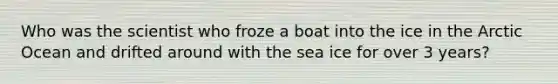 Who was the scientist who froze a boat into the ice in the Arctic Ocean and drifted around with the sea ice for over 3 years?