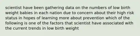 scientist have been gathering data on the numbers of low birth weight babies in each nation due to concern about their high risk status in hopes of learning more about prevention which of the following is one of the factors that scientist have associated with the current trends in low birth weight