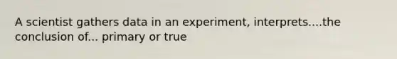 A scientist gathers data in an experiment, interprets....the conclusion of... primary or true