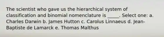 The scientist who gave us the hierarchical system of classification and binomial nomenclature is _____. Select one: a. Charles Darwin b. James Hutton c. Carolus Linnaeus d. Jean-Baptiste de Lamarck e. Thomas Malthus