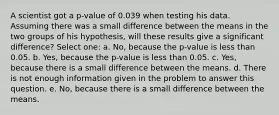 A scientist got a p-value of 0.039 when testing his data. Assuming there was a small difference between the means in the two groups of his hypothesis, will these results give a significant difference? Select one: a. No, because the p-value is less than 0.05. b. Yes, because the p-value is less than 0.05. c. Yes, because there is a small difference between the means. d. There is not enough information given in the problem to answer this question. e. No, because there is a small difference between the means.