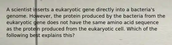 A scientist inserts a eukaryotic gene directly into a bacteria's genome. However, the protein produced by the bacteria from the eukaryotic gene does not have the same amino acid sequence as the protein produced from the eukaryotic cell. Which of the following best explains this?