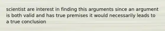 scientist are interest in finding this arguments since an argument is both valid and has true premises it would necessarily leads to a true conclusion