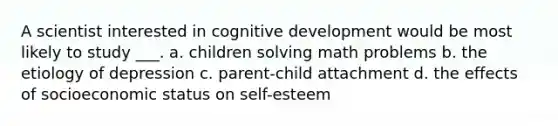 A scientist interested in cognitive development would be most likely to study ___. a. children solving math problems b. the etiology of depression c. parent-child attachment d. the effects of socioeconomic status on self-esteem