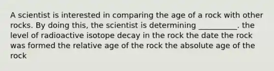 A scientist is interested in comparing the age of a rock with other rocks. By doing this, the scientist is determining __________. the level of radioactive isotope decay in the rock the date the rock was formed the relative age of the rock the <a href='https://www.questionai.com/knowledge/kNnXR6yMJW-absolute-age' class='anchor-knowledge'>absolute age</a> of the rock