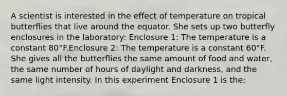 A scientist is interested in the effect of temperature on tropical butterflies that live around the equator. She sets up two butterfly enclosures in the laboratory: Enclosure 1: The temperature is a constant 80°F.Enclosure 2: The temperature is a constant 60°F. She gives all the butterflies the same amount of food and water, the same number of hours of daylight and darkness, and the same light intensity. In this experiment Enclosure 1 is the: