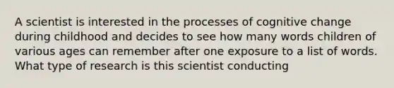 A scientist is interested in the processes of cognitive change during childhood and decides to see how many words children of various ages can remember after one exposure to a list of words. What type of research is this scientist conducting