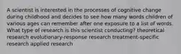 A scientist is interested in the processes of cognitive change during childhood and decides to see how many words children of various ages can remember after one exposure to a list of words. What type of research is this scientist conducting? theoretical research evolutionary-response research treatment-specific research applied research