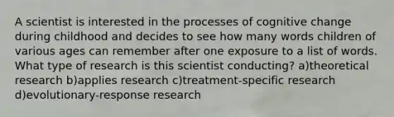 A scientist is interested in the processes of cognitive change during childhood and decides to see how many words children of various ages can remember after one exposure to a list of words. What type of research is this scientist conducting? a)theoretical research b)applies research c)treatment-specific research d)evolutionary-response research