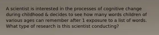 A scientist is interested in the processes of cognitive change during childhood & decides to see how many words children of various ages can remember after 1 exposure to a list of words. What type of research is this scientist conducting?