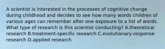 A scientist is interested in the processes of cognitive change during childhood and decides to see how many words children of various ages can remember after one exposure to a list of words. What type of research is this scientist conducting? A.theoretical research B.treatment-specific research C.evolutionary-response research D.applied research