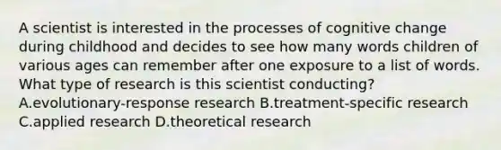 A scientist is interested in the processes of cognitive change during childhood and decides to see how many words children of various ages can remember after one exposure to a list of words. What type of research is this scientist conducting? A.evolutionary-response research B.treatment-specific research C.applied research D.theoretical research