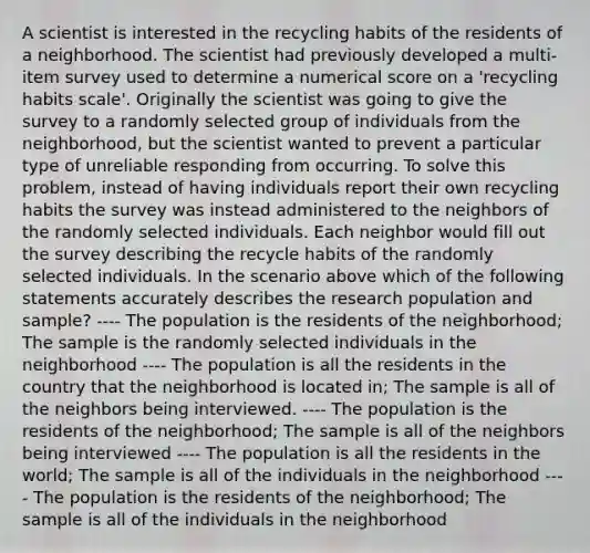 A scientist is interested in the recycling habits of the residents of a neighborhood. The scientist had previously developed a multi-item survey used to determine a numerical score on a 'recycling habits scale'. Originally the scientist was going to give the survey to a randomly selected group of individuals from the neighborhood, but the scientist wanted to prevent a particular type of unreliable responding from occurring. To solve this problem, instead of having individuals report their own recycling habits the survey was instead administered to the neighbors of the randomly selected individuals. Each neighbor would fill out the survey describing the recycle habits of the randomly selected individuals. In the scenario above which of the following statements accurately describes the research population and sample? ---- The population is the residents of the neighborhood; The sample is the randomly selected individuals in the neighborhood ---- The population is all the residents in the country that the neighborhood is located in; The sample is all of the neighbors being interviewed. ---- The population is the residents of the neighborhood; The sample is all of the neighbors being interviewed ---- The population is all the residents in the world; The sample is all of the individuals in the neighborhood ---- The population is the residents of the neighborhood; The sample is all of the individuals in the neighborhood