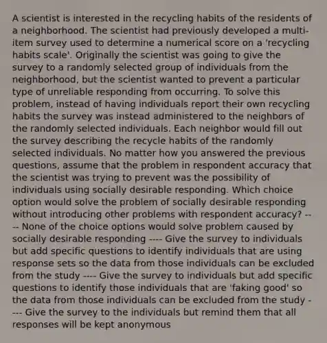 A scientist is interested in the recycling habits of the residents of a neighborhood. The scientist had previously developed a multi-item survey used to determine a numerical score on a 'recycling habits scale'. Originally the scientist was going to give the survey to a randomly selected group of individuals from the neighborhood, but the scientist wanted to prevent a particular type of unreliable responding from occurring. To solve this problem, instead of having individuals report their own recycling habits the survey was instead administered to the neighbors of the randomly selected individuals. Each neighbor would fill out the survey describing the recycle habits of the randomly selected individuals. No matter how you answered the previous questions, assume that the problem in respondent accuracy that the scientist was trying to prevent was the possibility of individuals using socially desirable responding. Which choice option would solve the problem of socially desirable responding without introducing other problems with respondent accuracy? ---- None of the choice options would solve problem caused by socially desirable responding ---- Give the survey to individuals but add specific questions to identify individuals that are using response sets so the data from those individuals can be excluded from the study ---- Give the survey to individuals but add specific questions to identify those individuals that are 'faking good' so the data from those individuals can be excluded from the study ---- Give the survey to the individuals but remind them that all responses will be kept anonymous