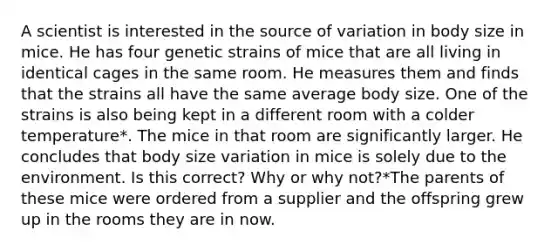 A scientist is interested in the source of variation in body size in mice. He has four genetic strains of mice that are all living in identical cages in the same room. He measures them and finds that the strains all have the same average body size. One of the strains is also being kept in a different room with a colder temperature*. The mice in that room are significantly larger. He concludes that body size variation in mice is solely due to the environment. Is this correct? Why or why not?*The parents of these mice were ordered from a supplier and the offspring grew up in the rooms they are in now.